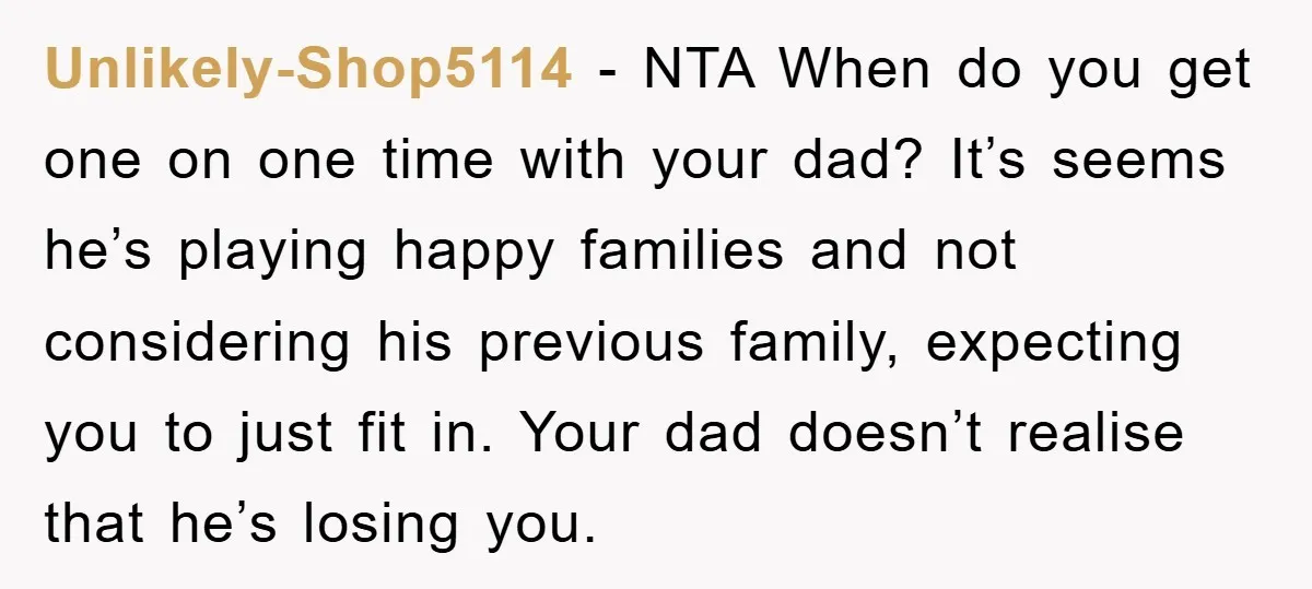 Unlikely-Shop5114 − NTA When do you get one on one time with your dad? It’s seems he’s playing happy families and not considering his previous family, expecting you to just...