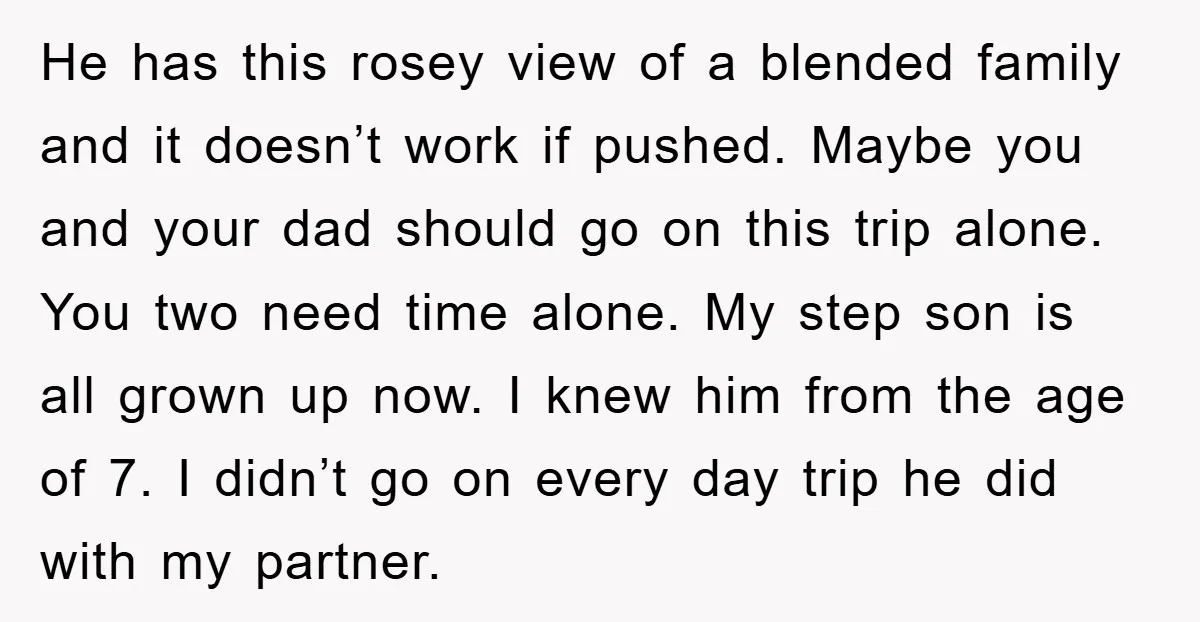 He has this rosey view of a blended family and it doesn’t work if pushed. Maybe you and your dad should go on this trip alone. You two need time...