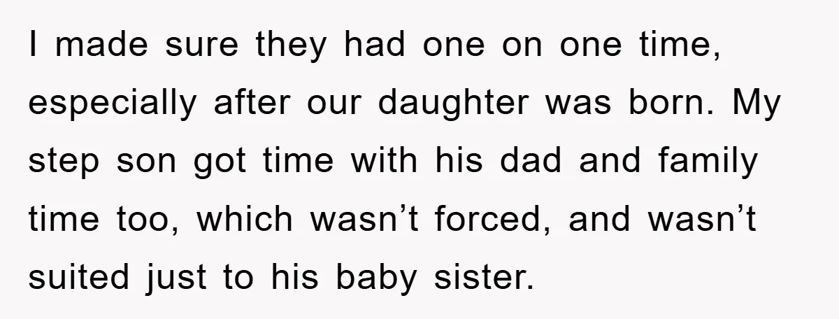 I made sure they had one on one time, especially after our daughter was born. My step son got time with his dad and family time too, which wasn’t forced,...