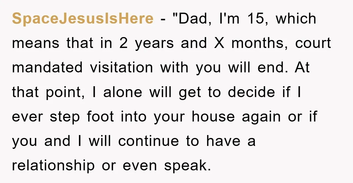 SpaceJesusIsHere − "Dad, I'm 15, which means that in 2 years and X months, court mandated visitation with you will end. At that point, I alone will get to decide...