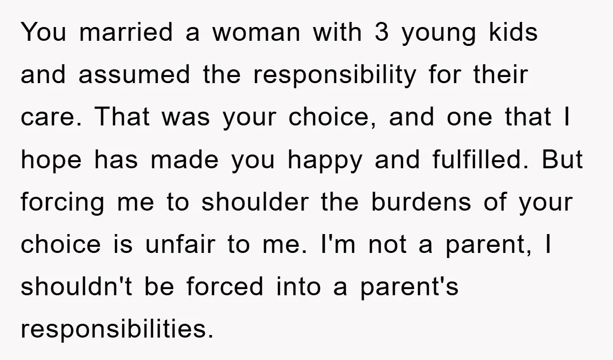 You married a woman with 3 young kids and assumed the responsibility for their care. That was your choice, and one that I hope has made you happy and fulfilled....
