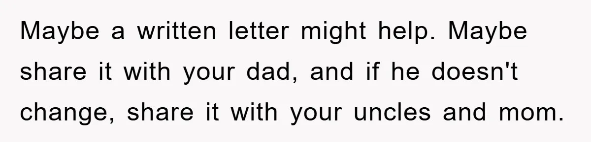 Maybe a written letter might help. Maybe share it with your dad, and if he doesn't change, share it with your uncles and mom.