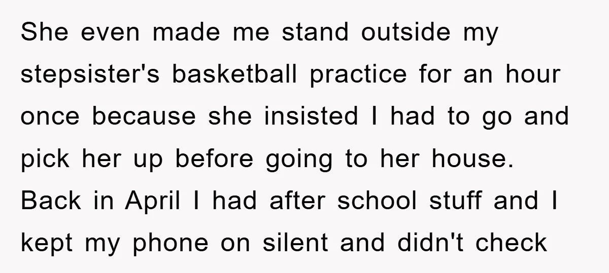 She even made me stand outside my stepsister's basketball practice for an hour once because she insisted I had to go and pick her up before going to her house....