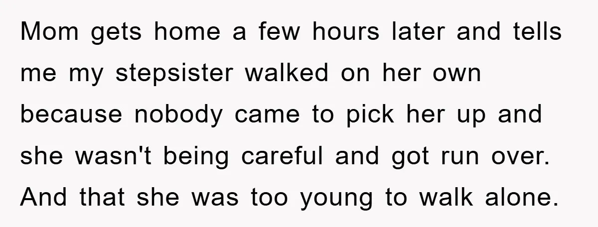 Mom gets home a few hours later and tells me my stepsister walked on her own because nobody came to pick her up and she wasn't being careful and got...
