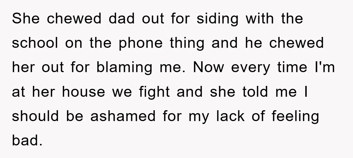 She chewed dad out for siding with the school on the phone thing and he chewed her out for blaming me. Now every time I'm at her house we fight...