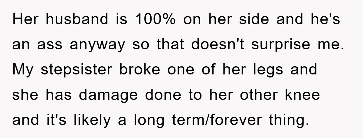 Her husband is 100% on her side and he's an ass anyway so that doesn't surprise me. My stepsister broke one of her legs and she has damage done to...