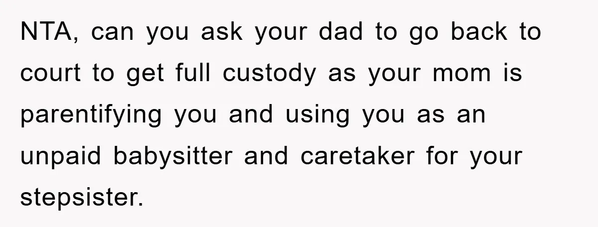 NTA, can you ask your dad to go back to court to get full custody as your mom is parentifying you and using you as an unpaid babysitter and caretaker...