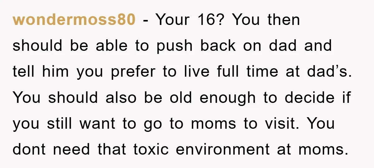 wondermoss80 − Your 16? You then should be able to push back on dad and tell him you prefer to live full time at dad’s. You should also be old...