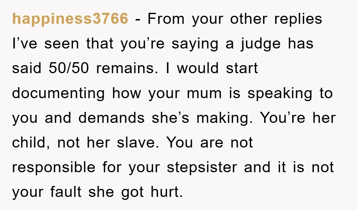 happiness3766 − From your other replies I’ve seen that you’re saying a judge has said 50/50 remains. I would start documenting how your mum is speaking to you and demands...
