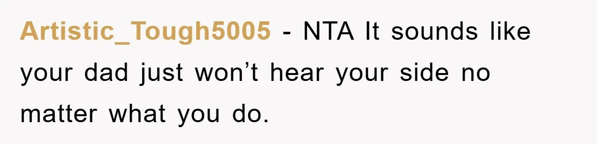 Artistic_Tough5005 − NTA It sounds like your dad just won’t hear your side no matter what you do.