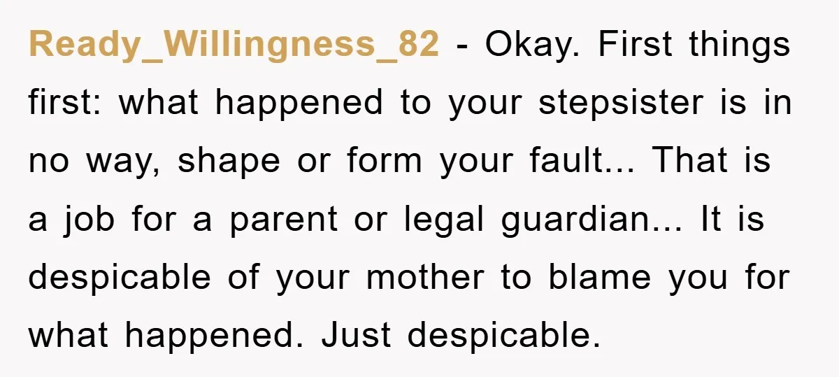 Ready_Willingness_82 − Okay. First things first: what happened to your stepsister is in no way, shape or form your fault... That is a job for a parent or legal guardian......