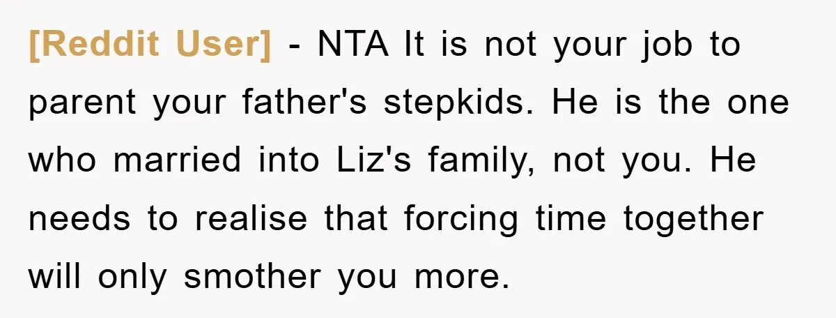 [Reddit User] − NTA It is not your job to parent your father's stepkids. He is the one who married into Liz's family, not you. He needs to realise that...