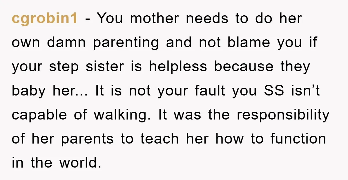 cgrobin1 − You mother needs to do her own damn parenting and not blame you if your step sister is helpless because they baby her... It is not your fault...