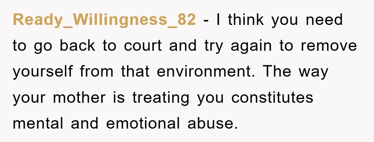 Ready_Willingness_82 − I think you need to go back to court and try again to remove yourself from that environment. The way your mother is treating you constitutes mental and...