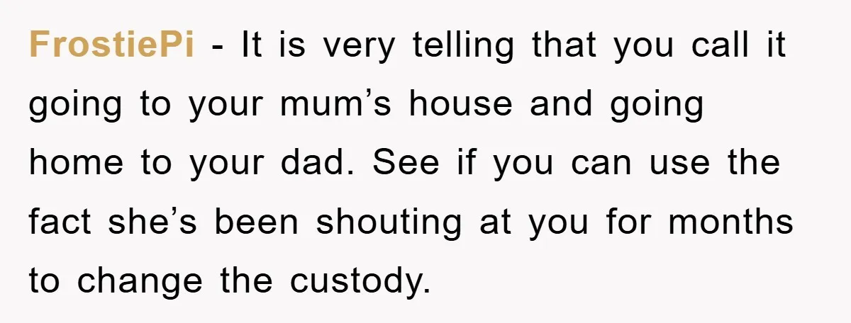 FrostiePi − It is very telling that you call it going to your mum’s house and going home to your dad. See if you can use the fact she’s been...