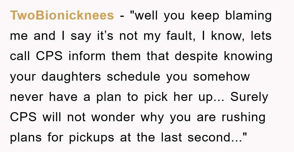 TwoBionicknees − "well you keep blaming me and I say it’s not my fault, I know, lets call CPS inform them that despite knowing your daughters schedule you somehow never...