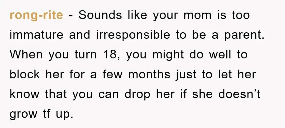 rong-rite − Sounds like your mom is too immature and irresponsible to be a parent. When you turn 18, you might do well to block her for a few months...