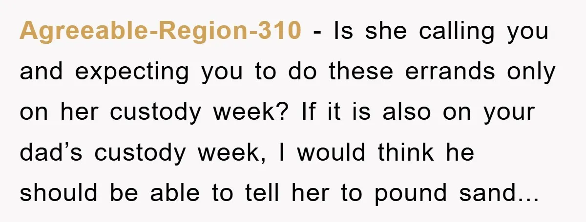 Agreeable-Region-310 − Is she calling you and expecting you to do these errands only on her custody week? If it is also on your dad’s custody week, I would think...