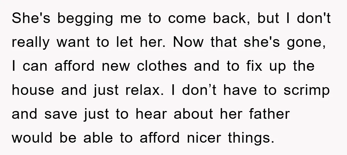 She's begging me to come back, but I don't really want to let her. Now that she's gone, I can afford new clothes and to fix up the house and...