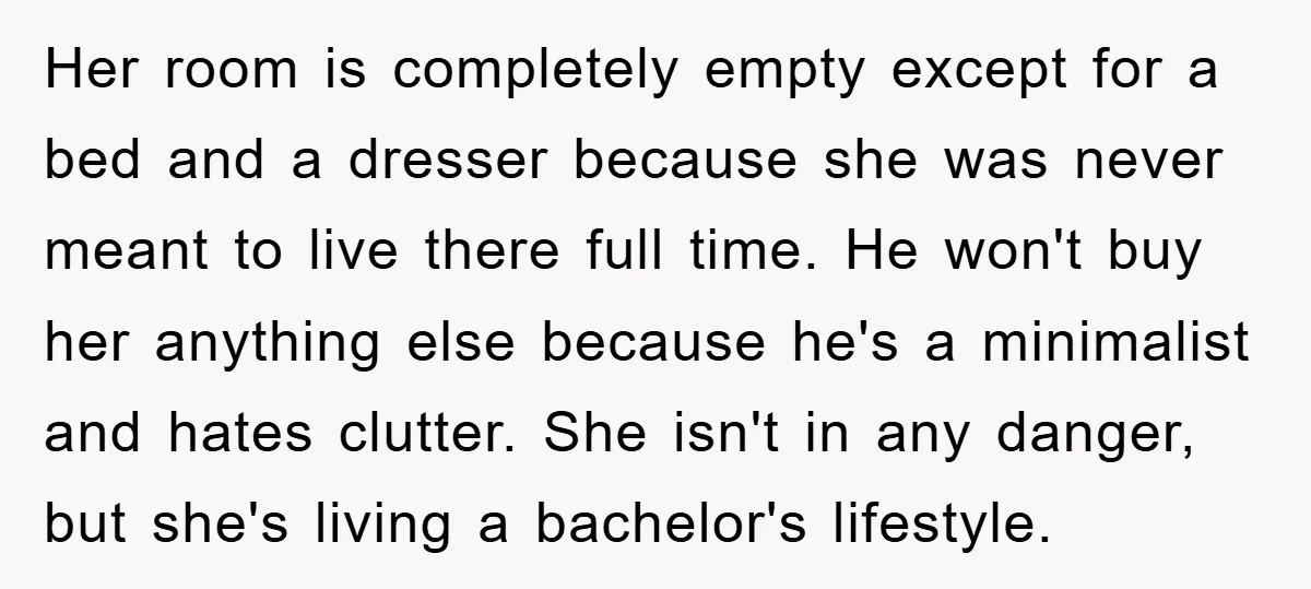 Her room is completely empty except for a bed and a dresser because she was never meant to live there full time. He won't buy her anything else because he's...