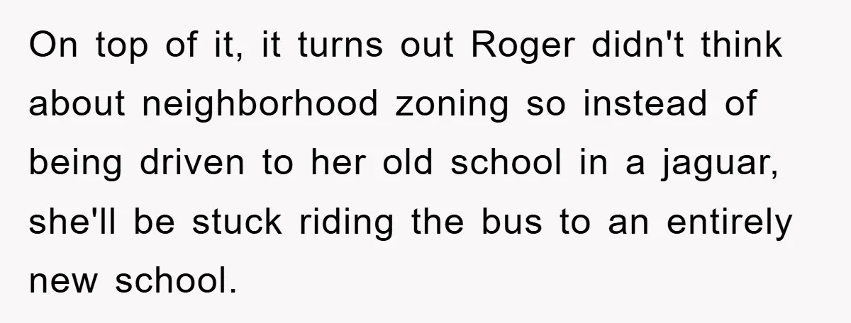 On top of it, it turns out Roger didn't think about neighborhood zoning so instead of being driven to her old school in a jaguar, she'll be stuck riding the...