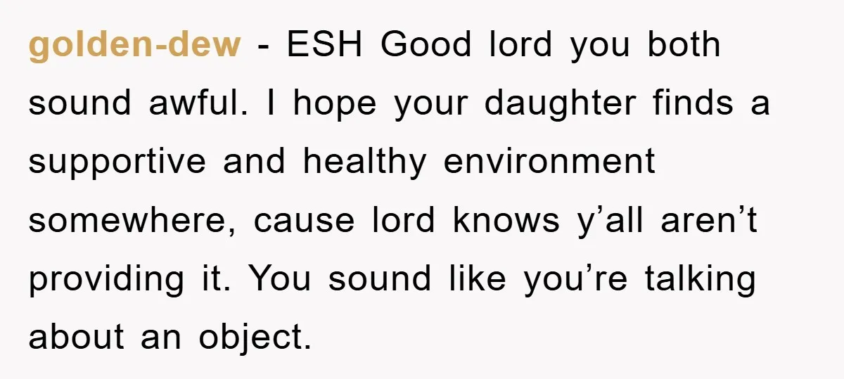 golden-dew − ESH Good lord you both sound awful. I hope your daughter finds a supportive and healthy environment somewhere, cause lord knows y’all aren’t providing it. You sound like...