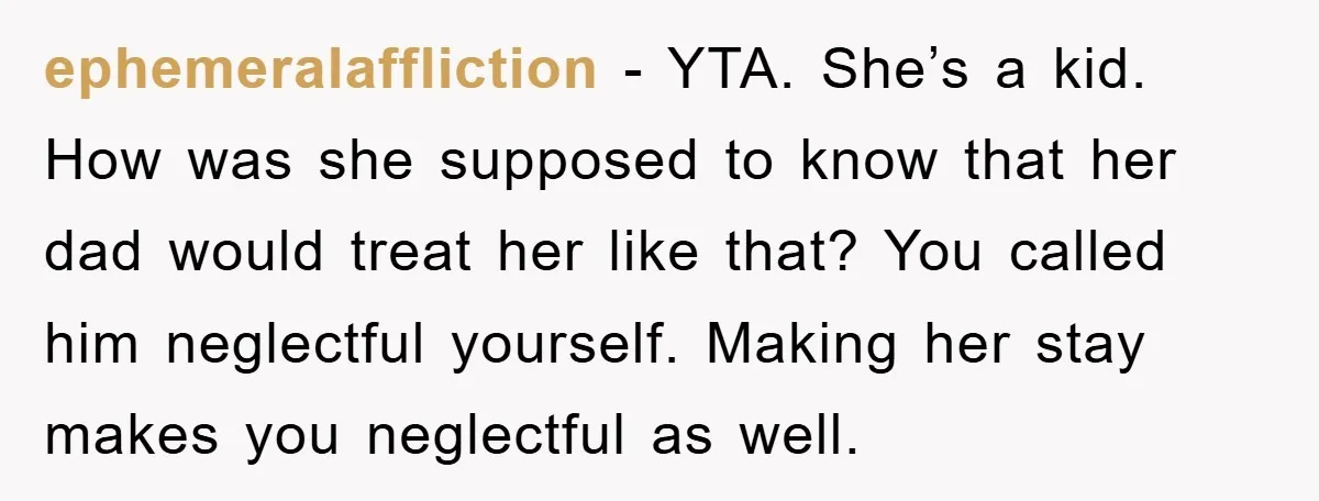 ephemeralaffliction − YTA. She’s a kid. How was she supposed to know that her dad would treat her like that? You called him neglectful yourself. Making her stay makes you...