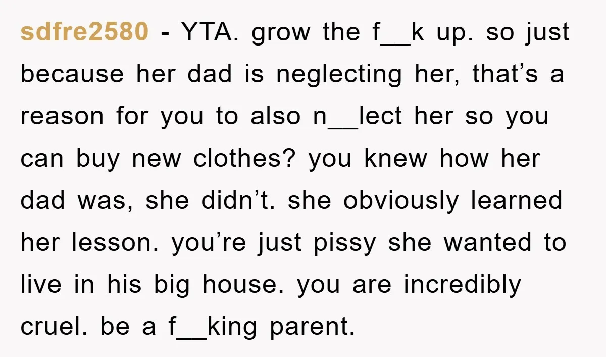 sdfre2580 − YTA. grow the f__k up. so just because her dad is neglecting her, that’s a reason for you to also n__lect her so you can buy new clothes?...