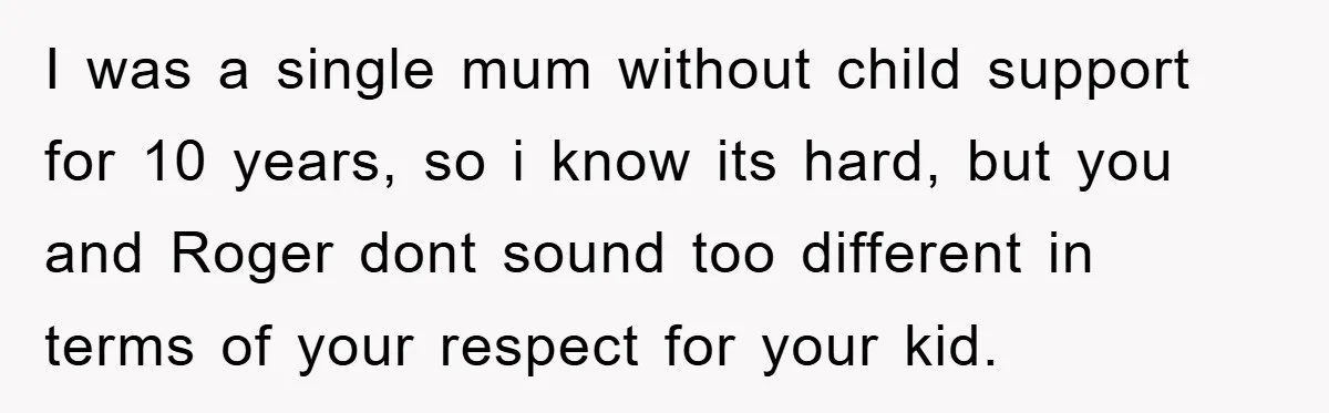I was a single mum without child support for 10 years, so i know its hard, but you and Roger dont sound too different in terms of your respect for...