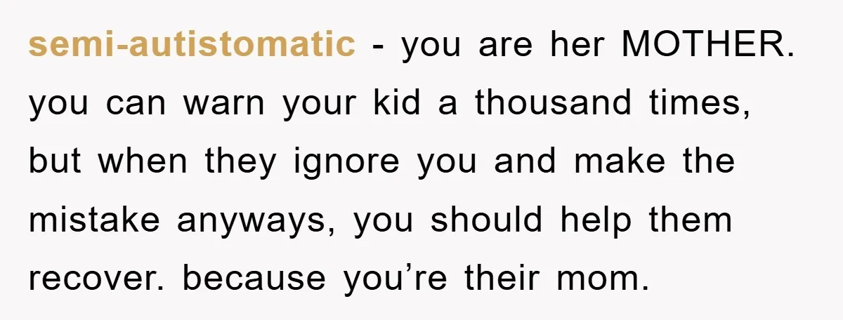 semi-autistomatic − you are her MOTHER. you can warn your kid a thousand times, but when they ignore you and make the mistake anyways, you should help them recover. because...