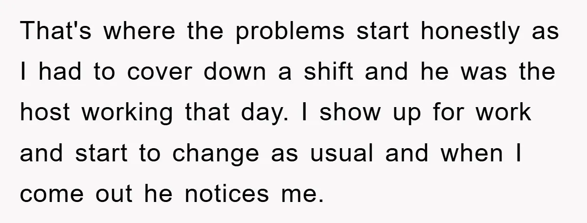That's where the problems start honestly as I had to cover down a shift and he was the host working that day. I show up for work and start to...