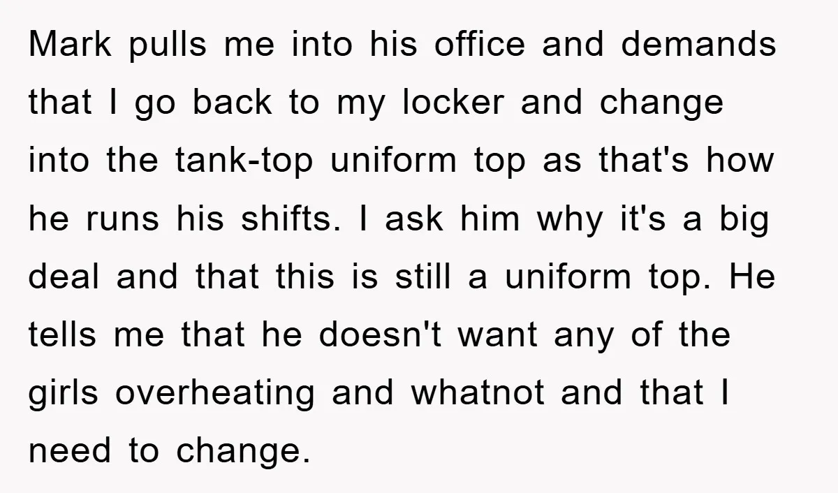 Mark pulls me into his office and demands that I go back to my locker and change into the tank-top uniform top as that's how he runs his shifts. I...
