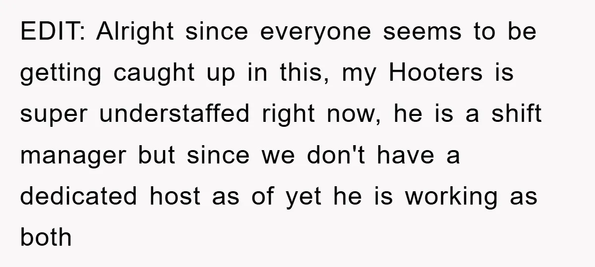 EDIT: Alright since everyone seems to be getting caught up in this, my Hooters is super understaffed right now, he is a shift manager but since we don't have a...