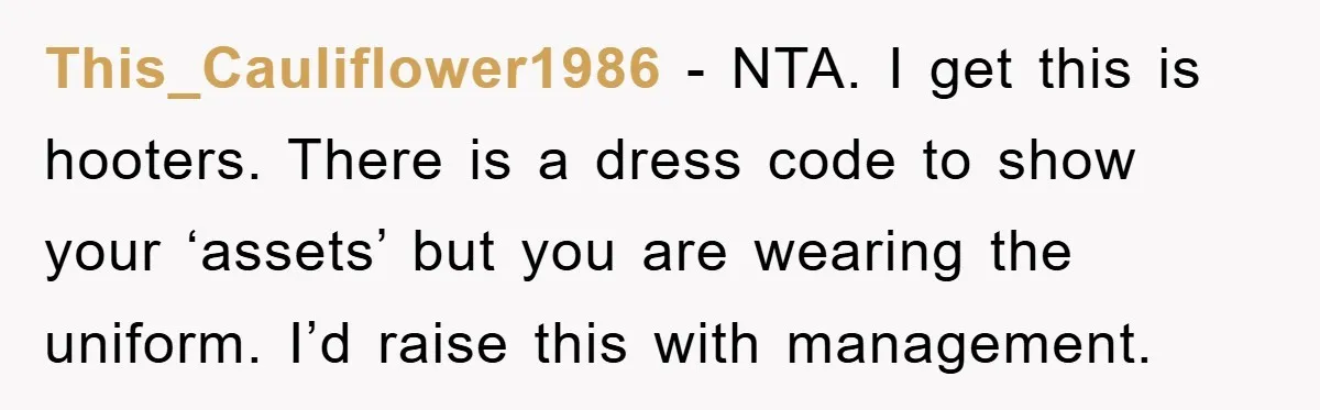 This_Cauliflower1986 − NTA. I get this is hooters. There is a dress code to show your ‘assets’ but you are wearing the uniform. I’d raise this with management.
