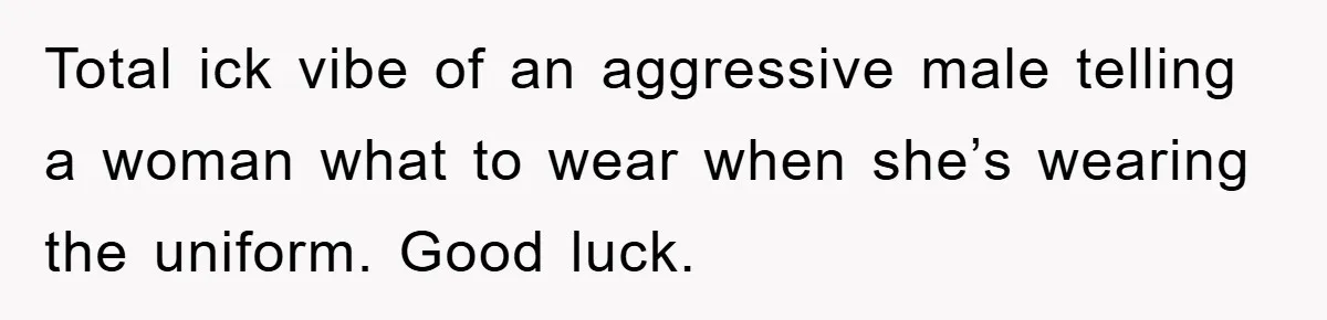Total ick vibe of an aggressive male telling a woman what to wear when she’s wearing the uniform. Good luck.