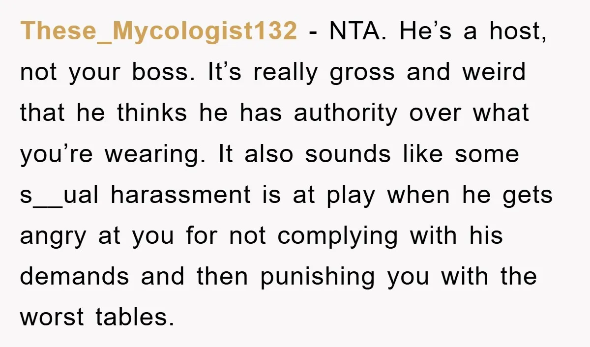 These_Mycologist132 − NTA. He’s a host, not your boss. It’s really gross and weird that he thinks he has authority over what you’re wearing. It also sounds like some s__ual...