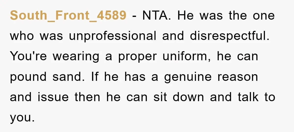 South_Front_4589 − NTA. He was the one who was unprofessional and disrespectful. You're wearing a proper uniform, he can pound sand. If he has a genuine reason and issue then...