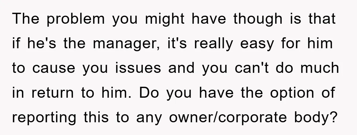 The problem you might have though is that if he's the manager, it's really easy for him to cause you issues and you can't do much in return to him....