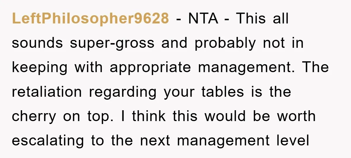 LeftPhilosopher9628 − NTA - This all sounds super-gross and probably not in keeping with appropriate management. The retaliation regarding your tables is the cherry on top. I think this would...