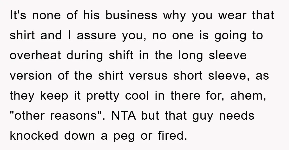 It's none of his business why you wear that shirt and I assure you, no one is going to overheat during shift in the long sleeve version of the shirt...