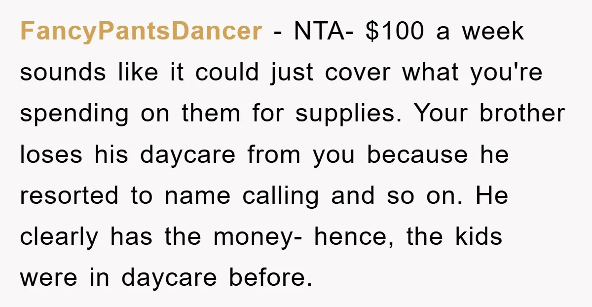 FancyPantsDancer − NTA- $100 a week sounds like it could just cover what you're spending on them for supplies. Your brother loses his daycare from you because he resorted to...