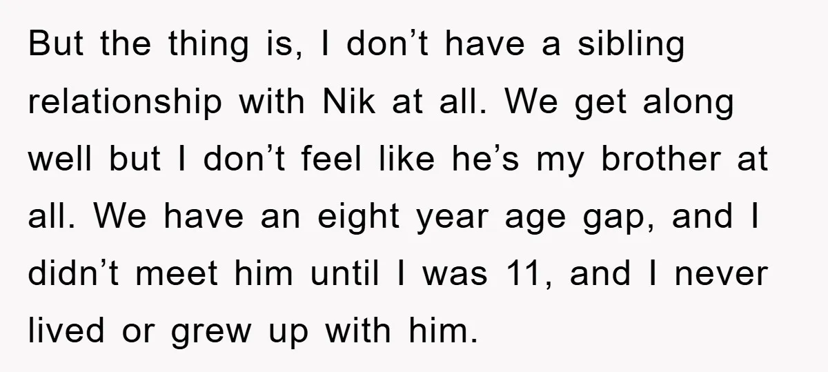 But the thing is, I don’t have a sibling relationship with Nik at all. We get along well but I don’t feel like he’s my brother at all. We have...