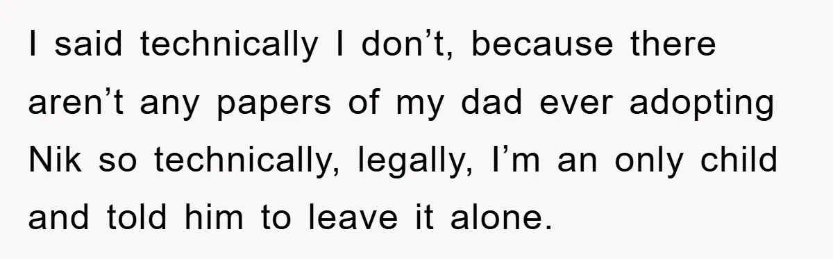 I said technically I don’t, because there aren’t any papers of my dad ever adopting Nik so technically, legally, I’m an only child and told him to leave it alone.