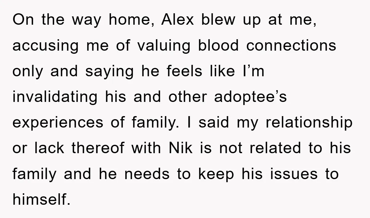 On the way home, Alex blew up at me, accusing me of valuing blood connections only and saying he feels like I’m invalidating his and other adoptee’s experiences of family....