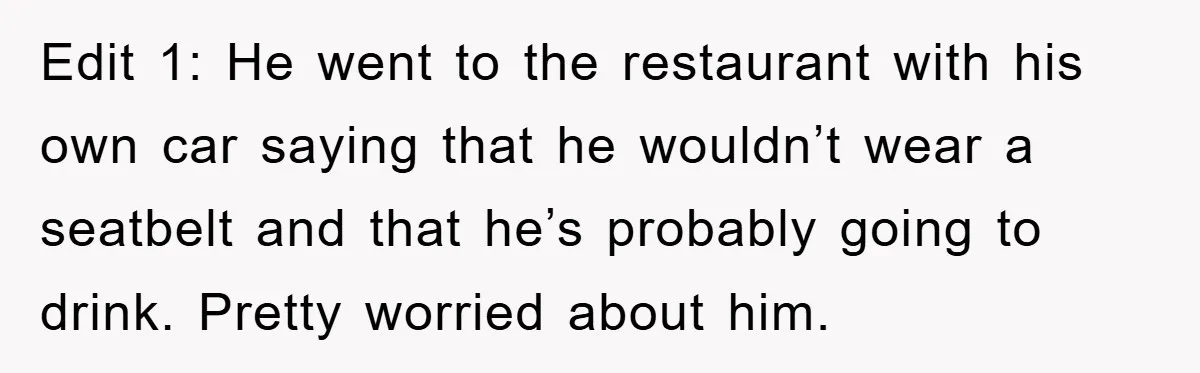 Edit 1: He went to the restaurant with his own car saying that he wouldn’t wear a seatbelt and that he’s probably going to drink. Pretty worried about him.