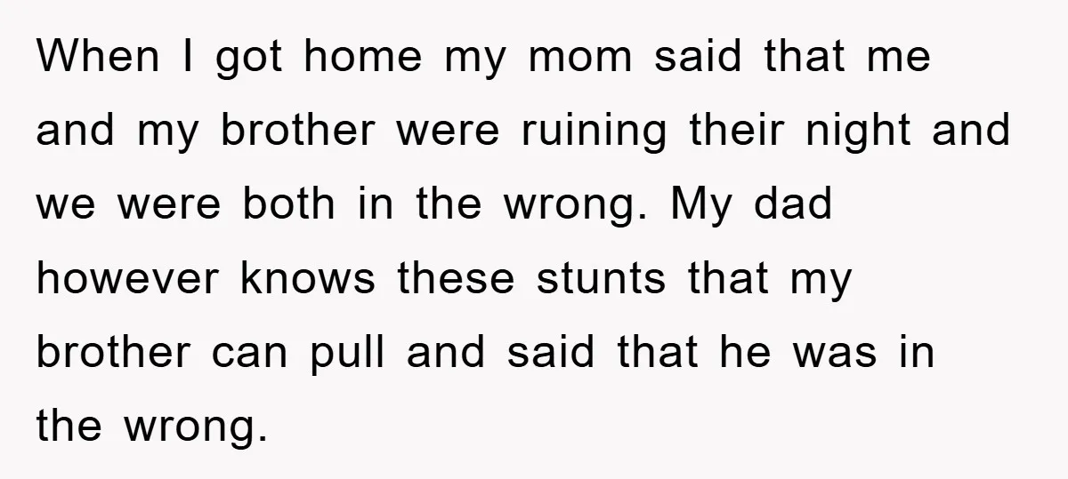 When I got home my mom said that me and my brother were ruining their night and we were both in the wrong. My dad however knows these stunts that...
