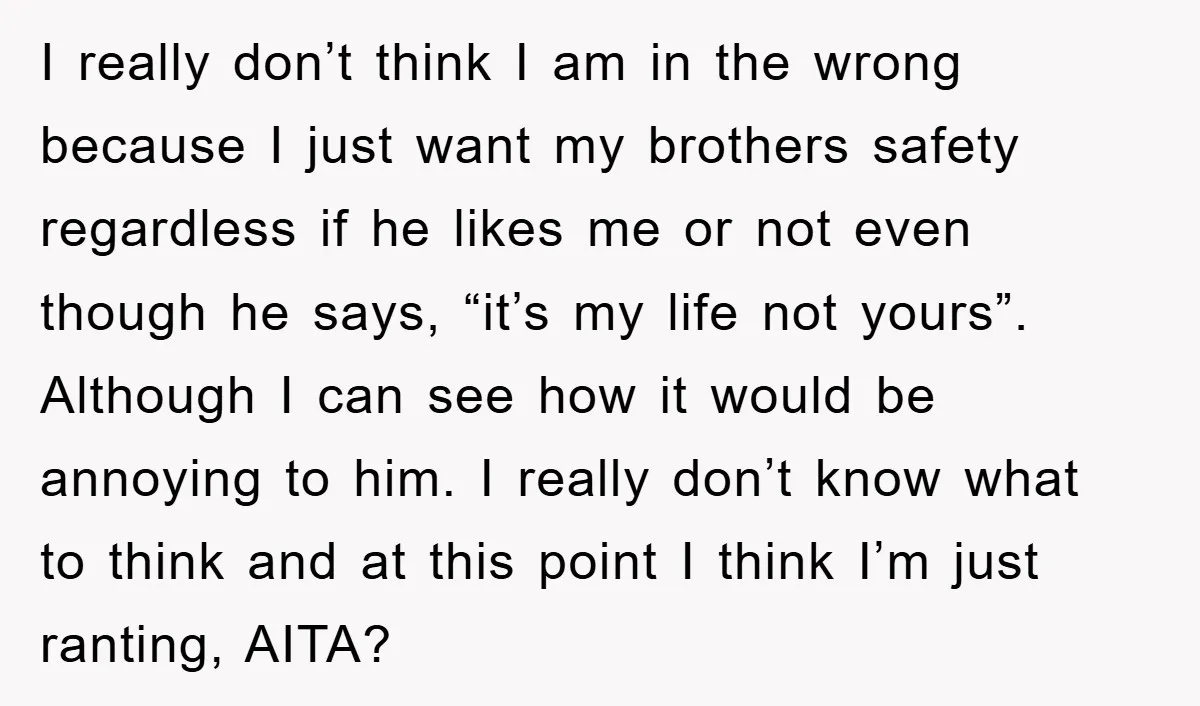 I really don’t think I am in the wrong because I just want my brothers safety regardless if he likes me or not even though he says, “it’s my life...