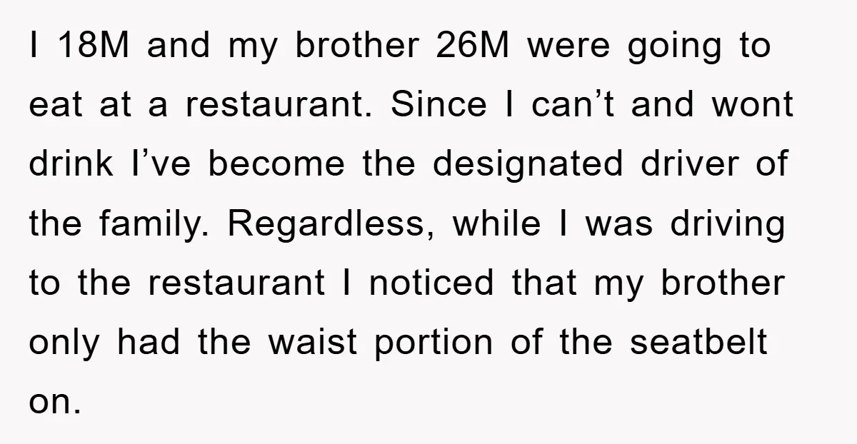 I 18M and my brother 26M were going to eat at a restaurant. Since I can’t and wont drink I’ve become the designated driver of the family. Regardless, while I...