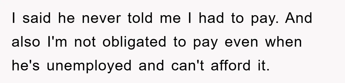 I said he never told me I had to pay. And also I'm not obligated to pay even when he's unemployed and can't afford it.