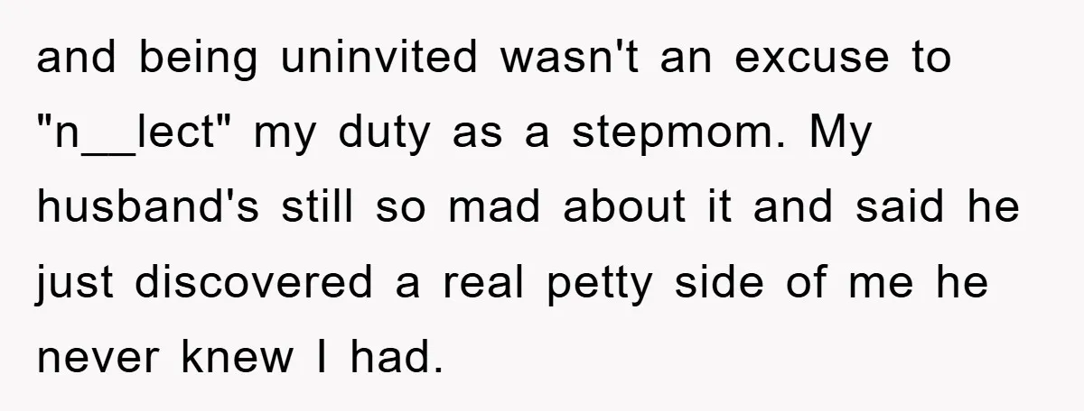 and being uninvited wasn't an excuse to "n__lect" my duty as a stepmom. My husband's still so mad about it and said he just discovered a real petty side of...